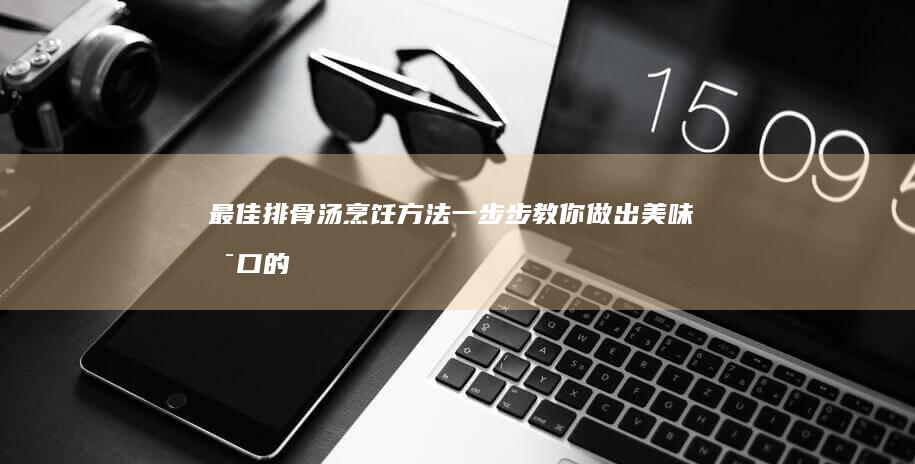 最佳排骨汤烹饪方法：一步步教你做出美味可口的排骨汤